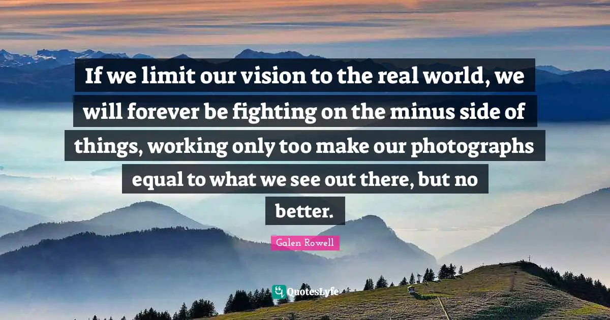 If we limit our vision to the real world, we will forever be fighting on the minus side of things, working only too make our photographs equal to what we see out there, but no better.