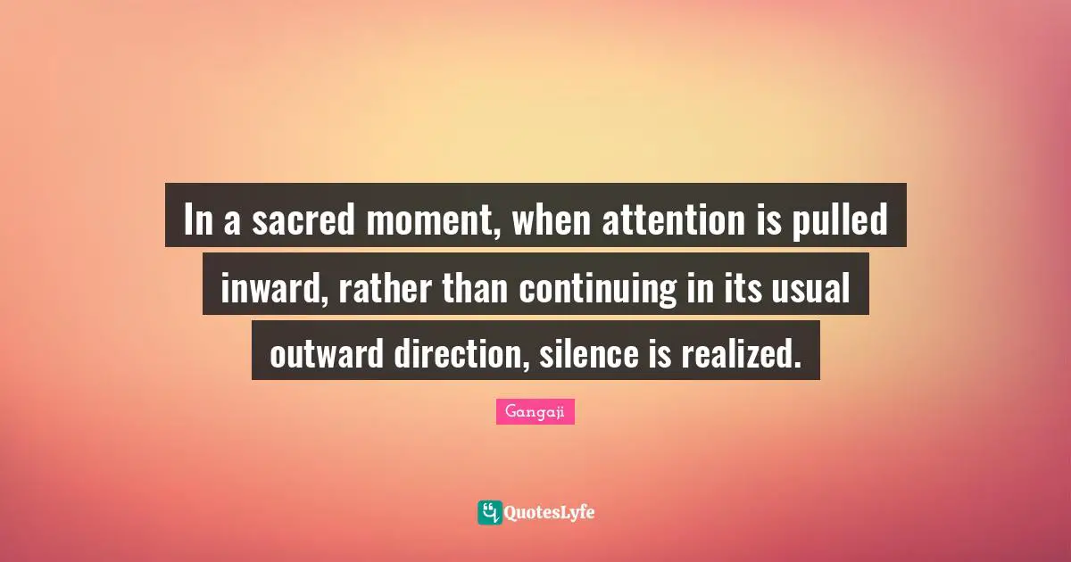 Gangaji Quotes: "In a sacred moment, when attention is pulled inward, rather than continuing in its usual outward direction, silence is realized."