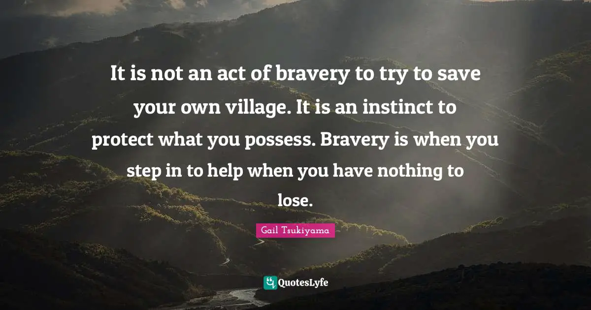 It is not an act of bravery to try to save your own village. It is an instinct to protect what you possess. Bravery is when you step in to help when you have nothing to lose.