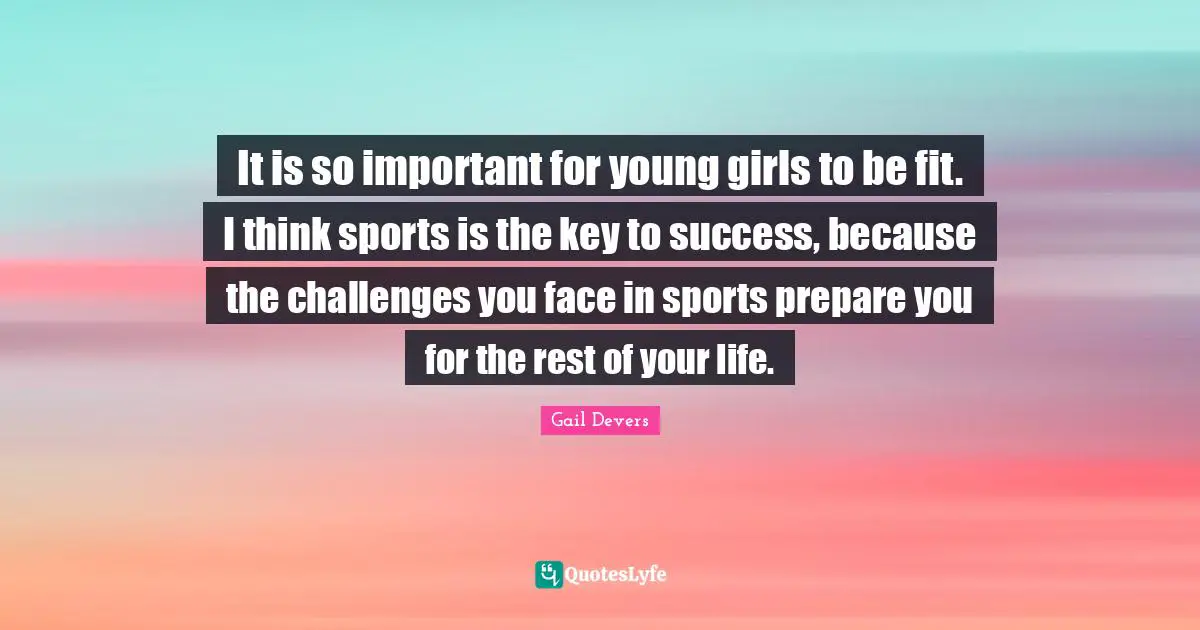 It is so important for young girls to be fit. I think sports is the key to success, because the challenges you face in sports prepare you for the rest of your life.