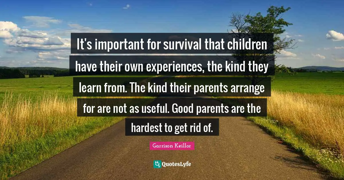 It's important for survival that children have their own experiences, the kind they learn from. The kind their parents arrange for are not as useful. Good parents are the hardest to get rid of.