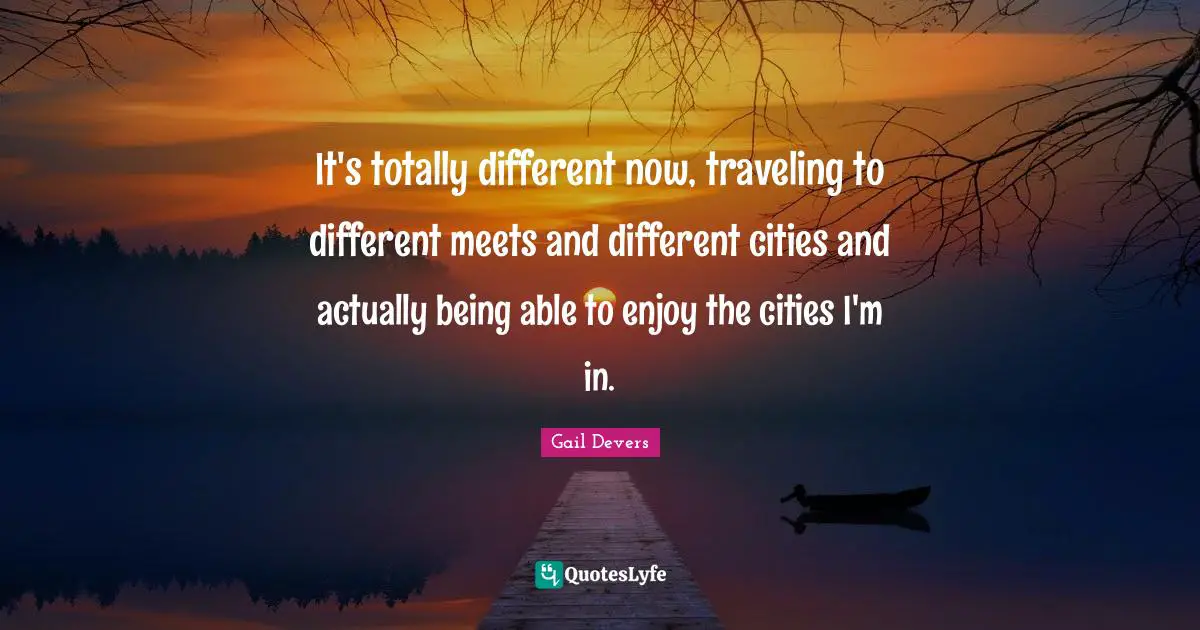 It's totally different now, traveling to different meets and different cities and actually being able to enjoy the cities I'm in.