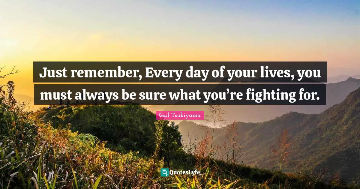 Just remember, Every day of your lives, you must always be sure what you’re fighting for.