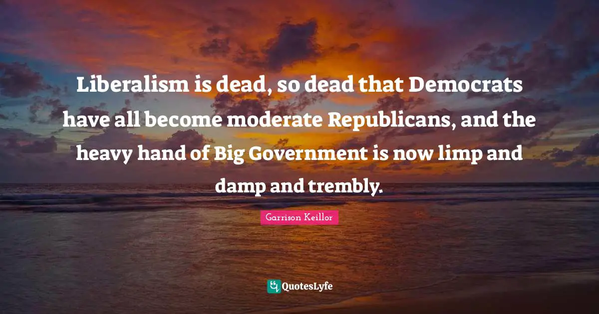 Liberalism is dead, so dead that Democrats have all become moderate Republicans, and the heavy hand of Big Government is now limp and damp and trembly.