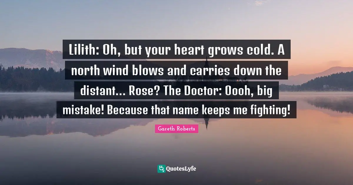 Lilith: Oh, but your heart grows cold. A north wind blows and carries down the distant... Rose? The Doctor: Oooh, big mistake! Because that name keeps me fighting!