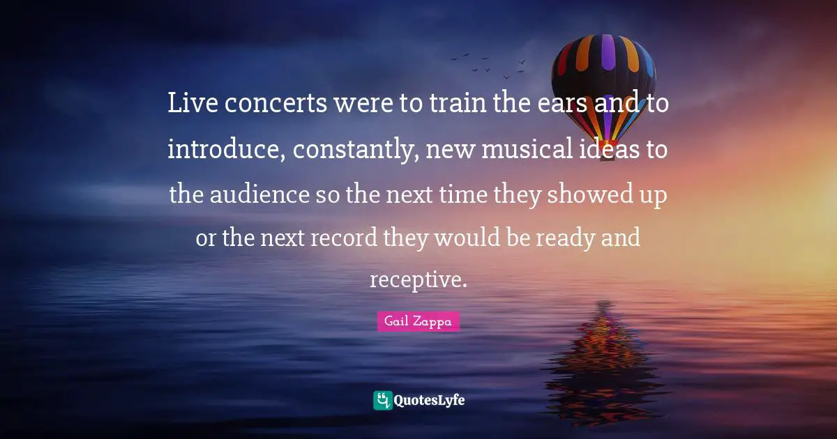 Live concerts were to train the ears and to introduce, constantly, new musical ideas to the audience so the next time they showed up or the next record they would be ready and receptive.