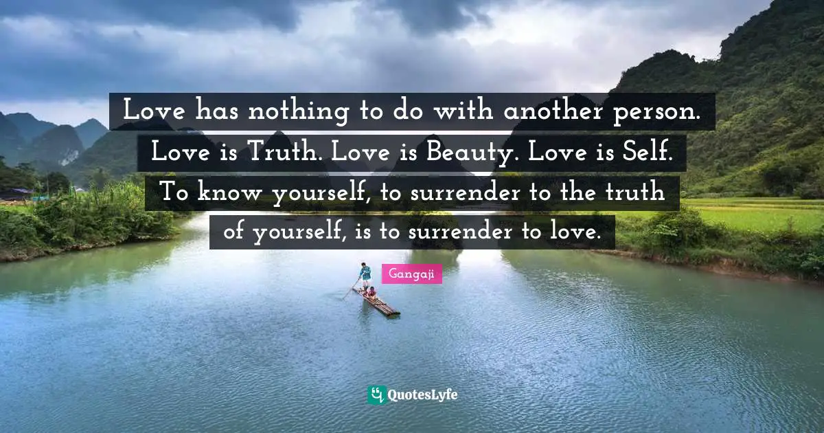 Gangaji Quotes: "Love has nothing to do with another person. Love is Truth. Love is Beauty. Love is Self. To know yourself, to surrender to the truth of yourself, is to surrender to love."