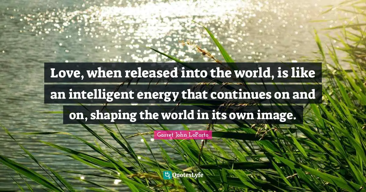 Love, when released into the world, is like an intelligent energy that continues on and on, shaping the world in its own image.