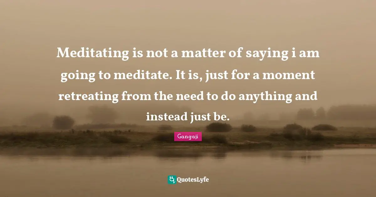 Gangaji Quotes: "Meditating is not a matter of saying i am going to meditate. It is, just for a moment retreating from the need to do anything and instead just be."