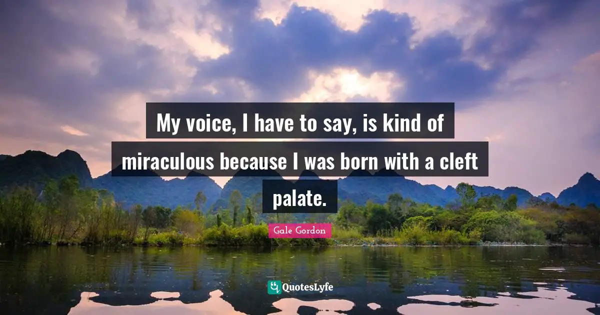 My voice, I have to say, is kind of miraculous because I was born with a cleft palate.