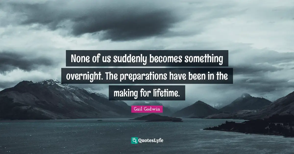 None of us suddenly becomes something overnight. The preparations have been in the making for lifetime.