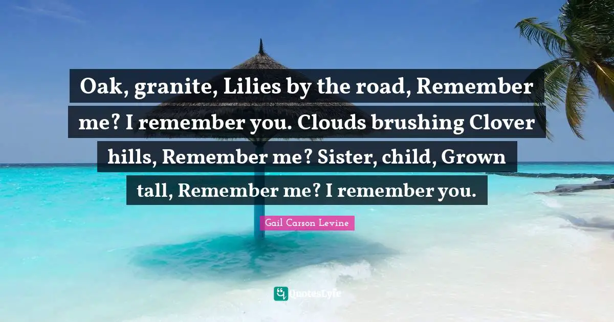 Oak, granite, Lilies by the road, Remember me? I remember you. Clouds brushing Clover hills, Remember me? Sister, child, Grown tall, Remember me? I remember you.