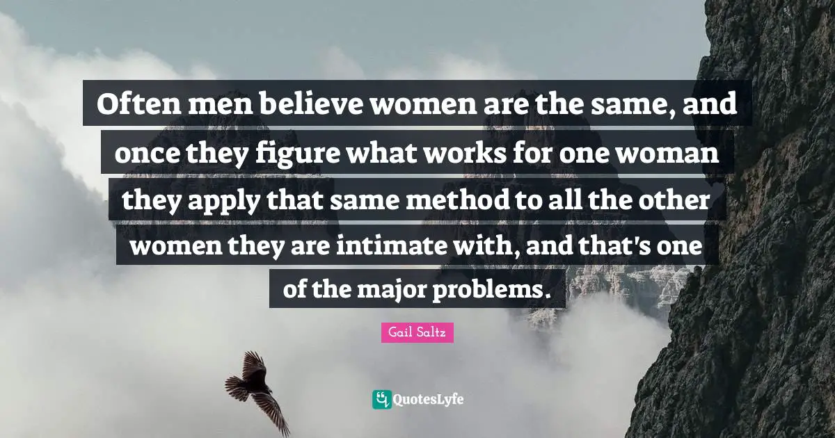 Often men believe women are the same, and once they figure what works for one woman they apply that same method to all the other women they are intimate with, and that's one of the major problems.