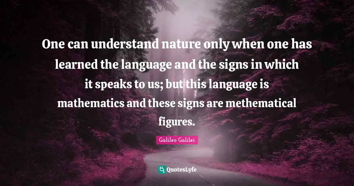 Galileo Galilei Quotes: "One can understand nature only when one has learned the language and the signs in which it speaks to us; but this language is mathematics and these signs are methematical figures."
