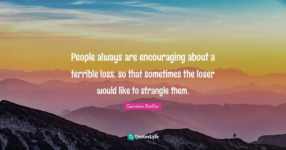 People always are encouraging about a terrible loss, so that sometimes the loser would like to strangle them.