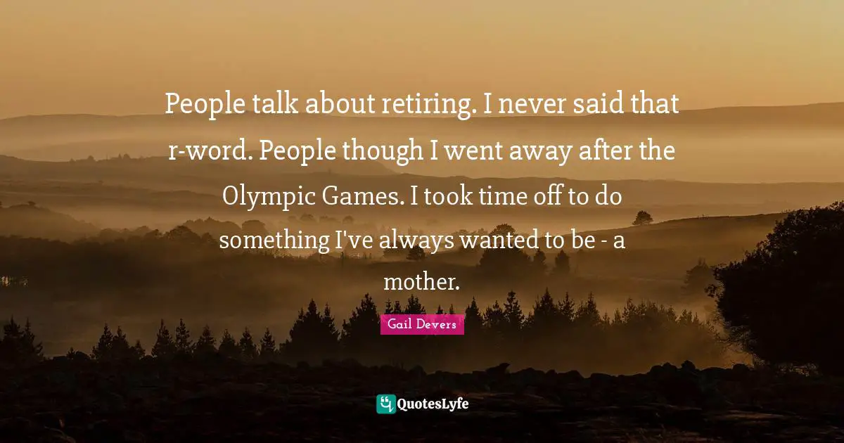 People talk about retiring. I never said that r-word. People though I went away after the Olympic Games. I took time off to do something I've always wanted to be - a mother.