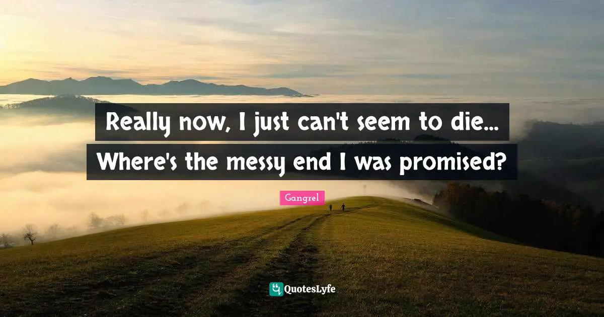 Really now, I just can't seem to die... Where's the messy end I was promised?