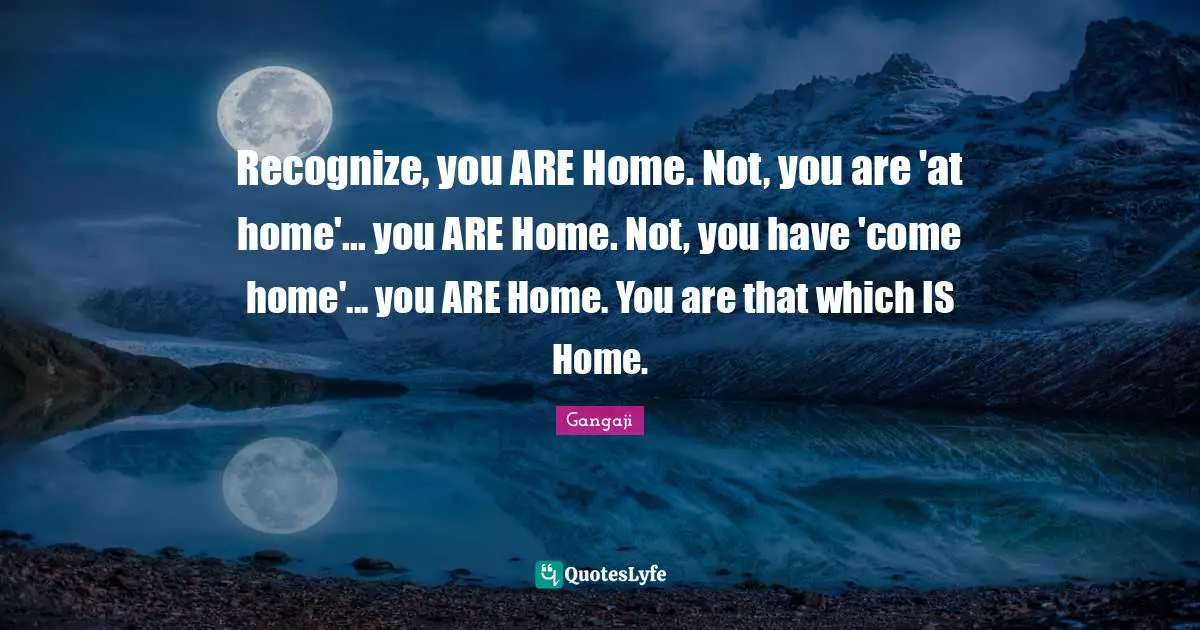 Gangaji Quotes: "Recognize, you ARE Home. Not, you are 'at home'... you ARE Home. Not, you have 'come home'... you ARE Home. You are that which IS Home."