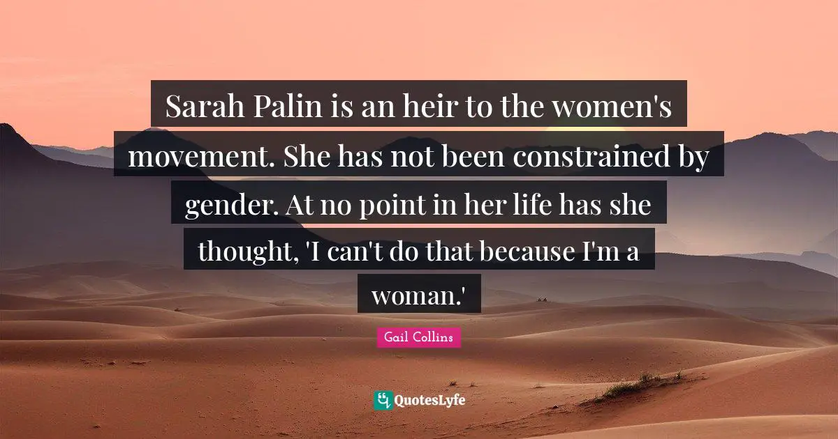Sarah Palin is an heir to the women's movement. She has not been constrained by gender. At no point in her life has she thought, 'I can't do that because I'm a woman.'