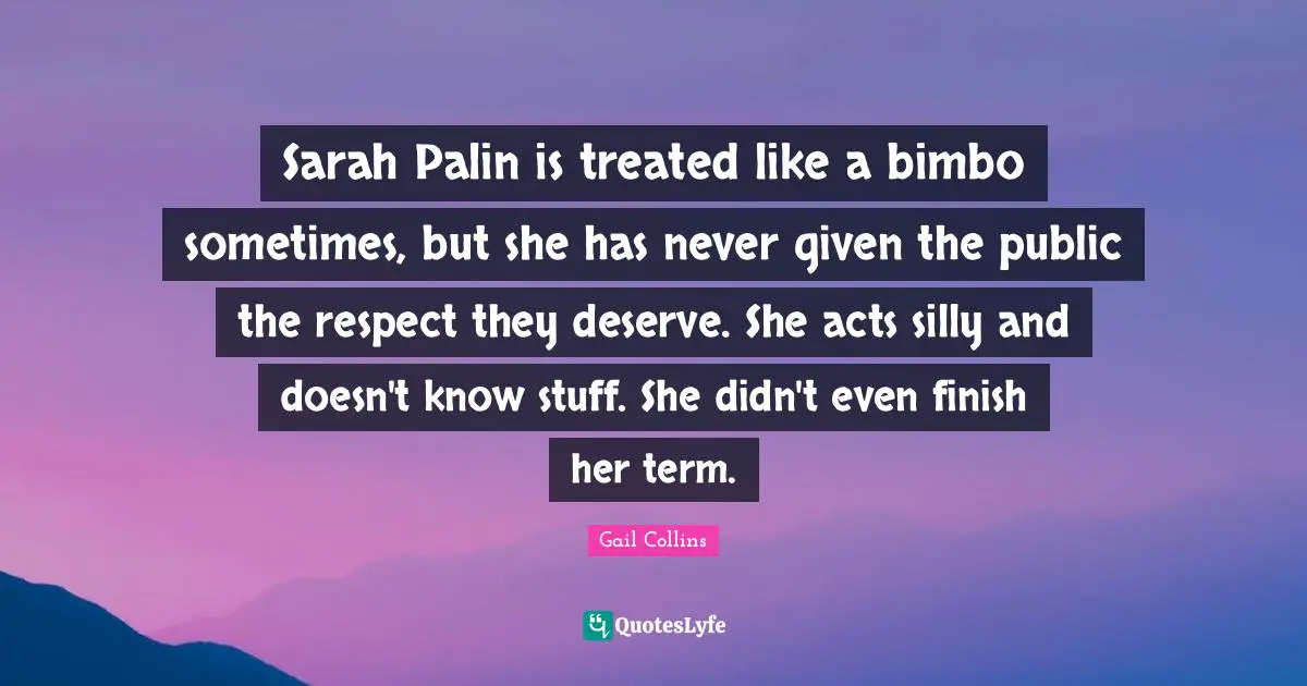 Sarah Palin is treated like a bimbo sometimes, but she has never given the public the respect they deserve. She acts silly and doesn't know stuff. She didn't even finish her term.