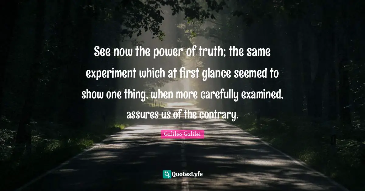 Galileo Galilei Quotes: "See now the power of truth; the same experiment which at first glance seemed to show one thing, when more carefully examined, assures us of the contrary."