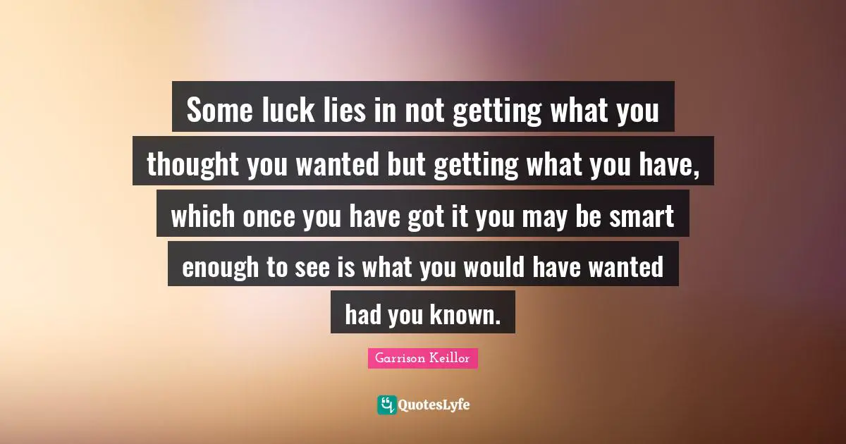 Garrison Keillor Quotes: "Some luck lies in not getting what you thought you wanted but getting what you have, which once you have got it you may be smart enough to see is what you would have wanted had you known."