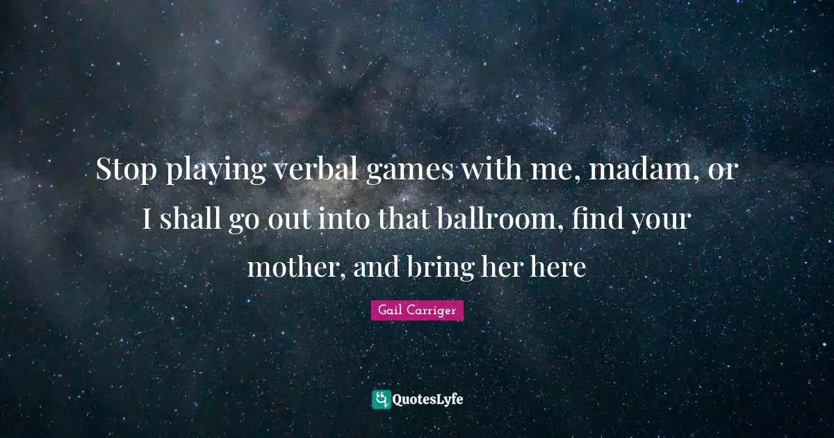 Stop playing verbal games with me, madam, or I shall go out into that ballroom, find your mother, and bring her here