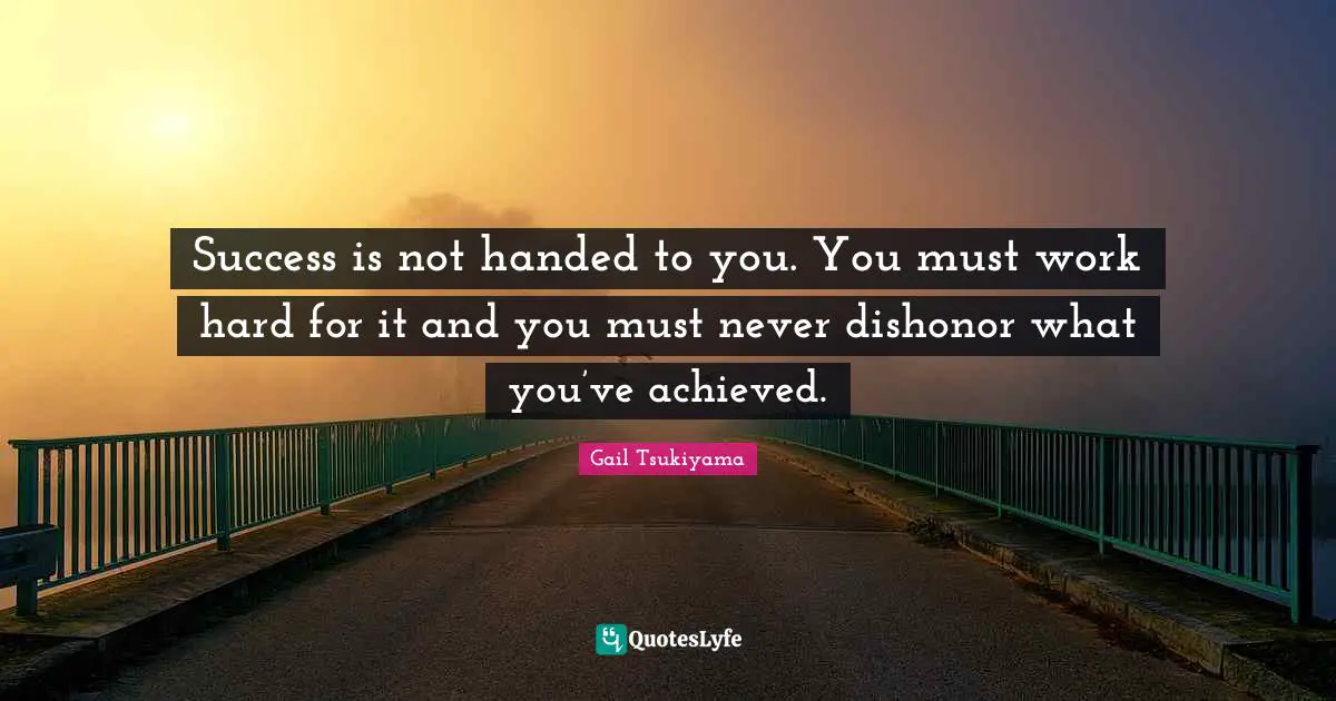 Success is not handed to you. You must work hard for it and you must never dishonor what you’ve achieved.