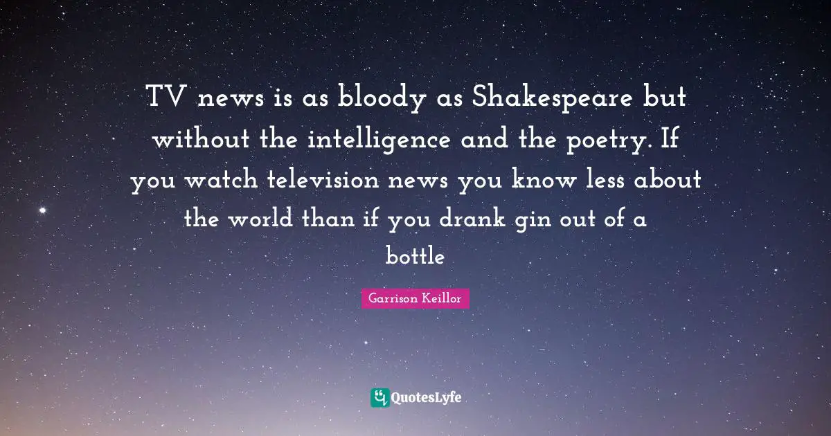 TV news is as bloody as Shakespeare but without the intelligence and the poetry. If you watch television news you know less about the world than if you drank gin out of a bottle