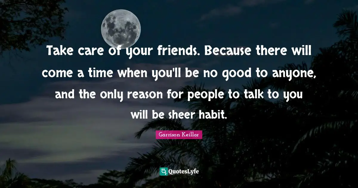 Take care of your friends. Because there will come a time when you'll be no good to anyone, and the only reason for people to talk to you will be sheer habit.