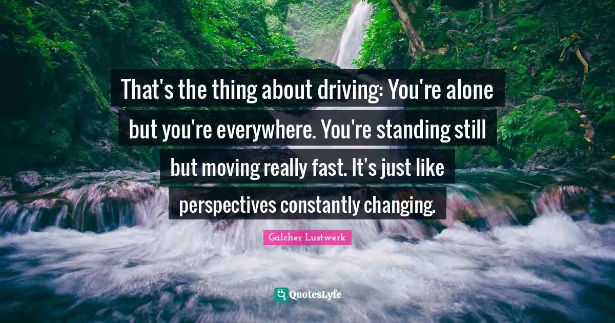 That's the thing about driving: You're alone but you're everywhere. You're standing still but moving really fast. It's just like perspectives constantly changing.