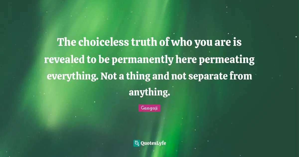 Gangaji Quotes: "The choiceless truth of who you are is revealed to be permanently here permeating everything. Not a thing and not separate from anything."