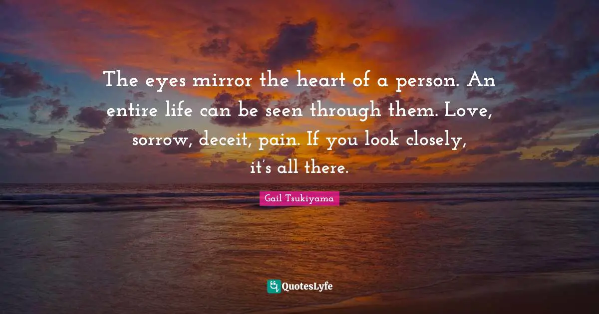 The eyes mirror the heart of a person. An entire life can be seen through them. Love, sorrow, deceit, pain. If you look closely, it’s all there.