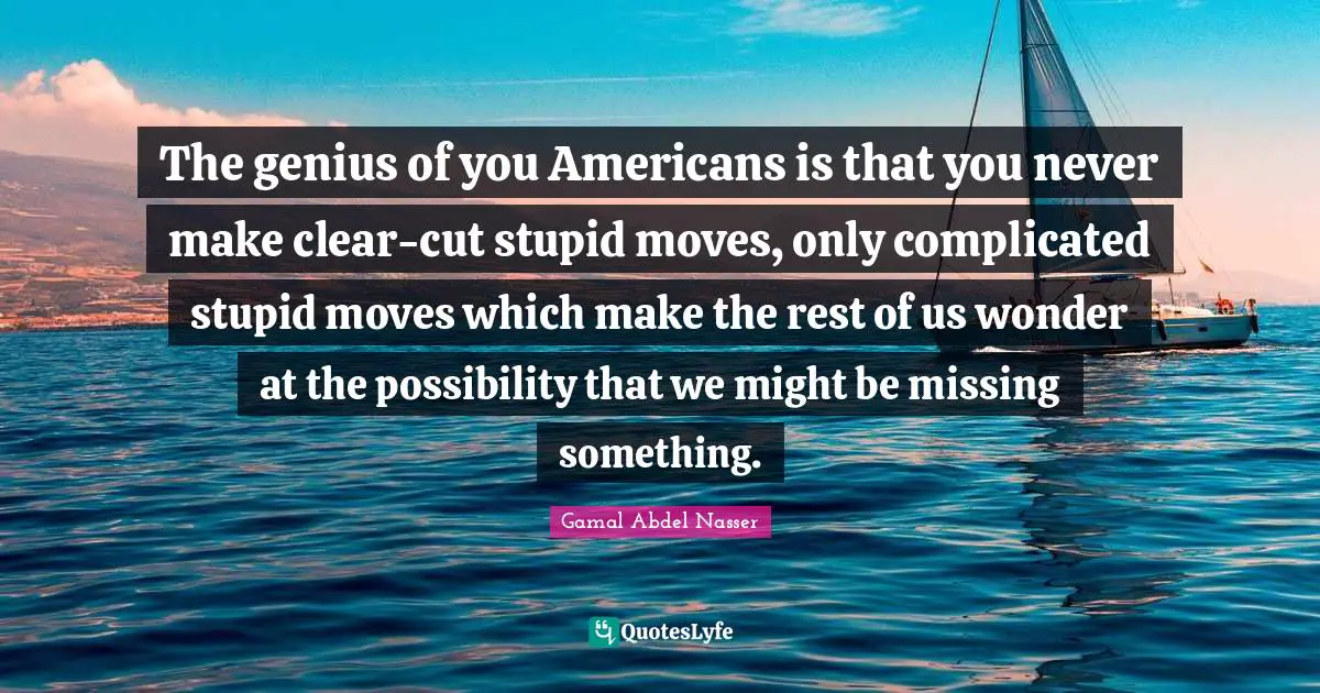 Genius Quotes: "The genius of you Americans is that you never make clear-cut stupid moves, only complicated stupid moves which make the rest of us wonder at the possibility that we might be missing something."