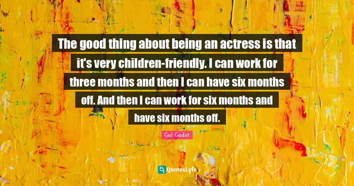 Six Months Quotes: "The good thing about being an actress is that it's very children-friendly. I can work for three months and then I can have six months off. And then I can work for six months and have six months off."