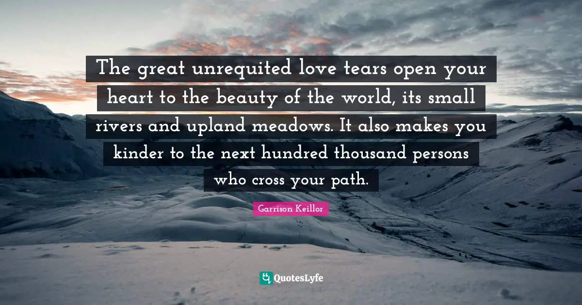 The great unrequited love tears open your heart to the beauty of the world, its small rivers and upland meadows. It also makes you kinder to the next hundred thousand persons who cross your path.