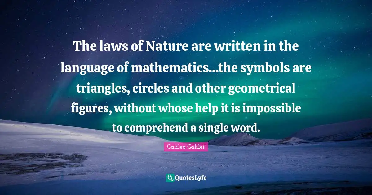 Galileo Galilei Quotes: "The laws of Nature are written in the language of mathematics...the symbols are triangles, circles and other geometrical figures, without whose help it is impossible to comprehend a single word."