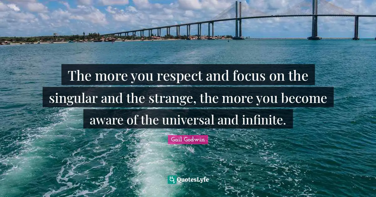 The more you respect and focus on the singular and the strange, the more you become aware of the universal and infinite.