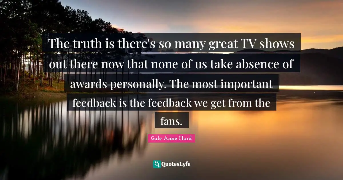The truth is there's so many great TV shows out there now that none of us take absence of awards personally. The most important feedback is the feedback we get from the fans.
