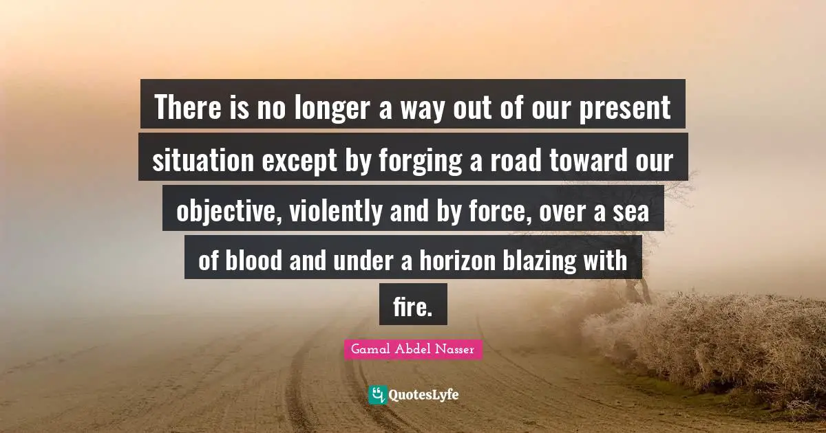 Gamal Abdel Nasser Quotes: "There is no longer a way out of our present situation except by forging a road toward our objective, violently and by force, over a sea of blood and under a horizon blazing with fire."
