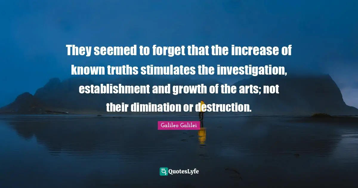 Galileo Galilei Quotes: "They seemed to forget that the increase of known truths stimulates the investigation, establishment and growth of the arts; not their dimination or destruction."