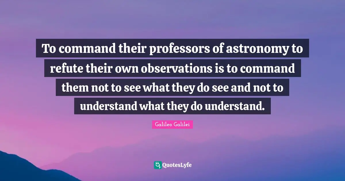 Galileo Galilei Quotes: "To command their professors of astronomy to refute their own observations is to command them not to see what they do see and not to understand what they do understand."