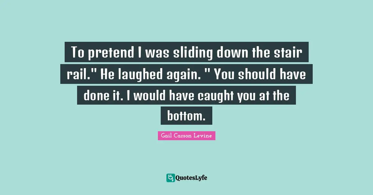 To pretend I was sliding down the stair rail." He laughed again. " You should have done it. I would have caught you at the bottom.