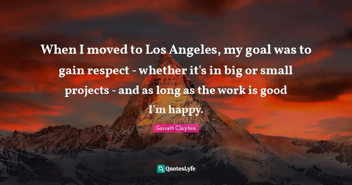 When I moved to Los Angeles, my goal was to gain respect - whether it's in big or small projects - and as long as the work is good I'm happy.