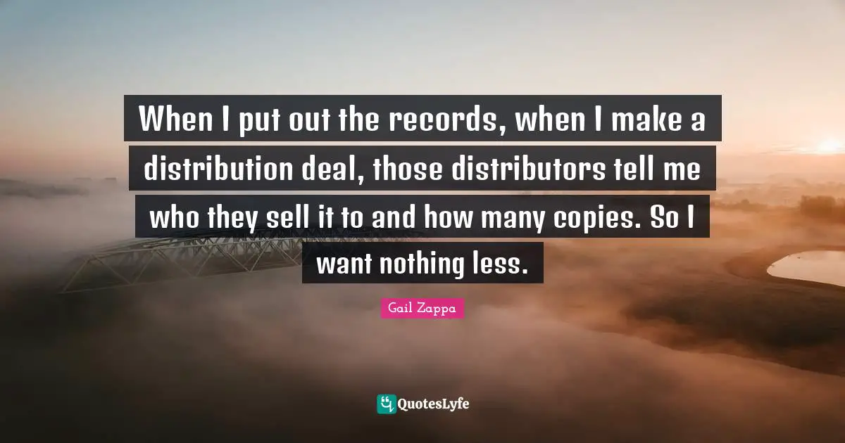 When I put out the records, when I make a distribution deal, those distributors tell me who they sell it to and how many copies. So I want nothing less.