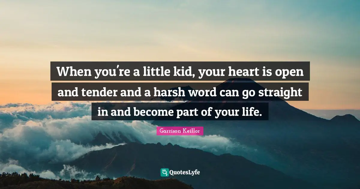 When you're a little kid, your heart is open and tender and a harsh word can go straight in and become part of your life.