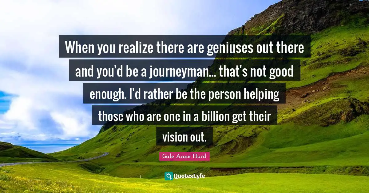 When you realize there are geniuses out there and you'd be a journeyman... that's not good enough. I'd rather be the person helping those who are one in a billion get their vision out.