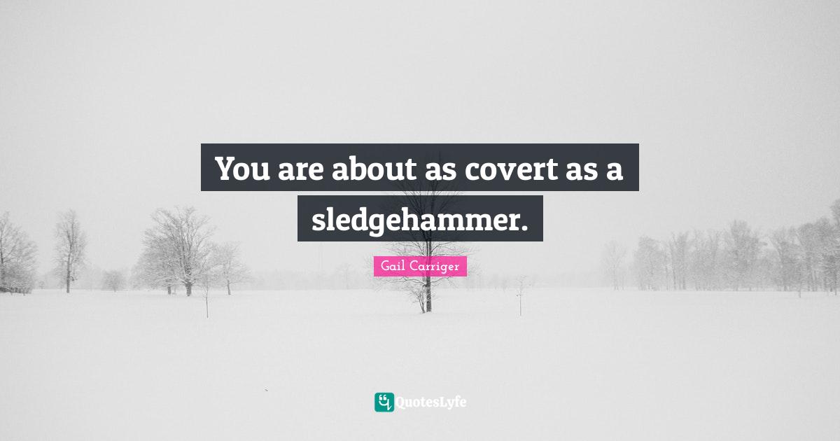 You are about as covert as a sledgehammer.