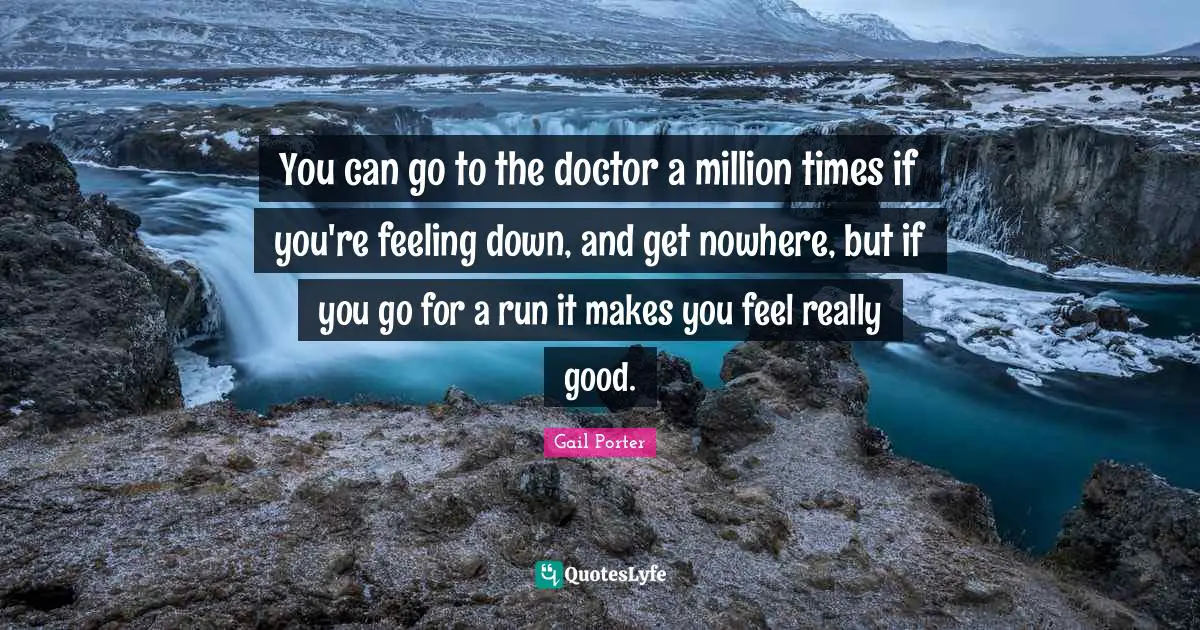 You can go to the doctor a million times if you're feeling down, and get nowhere, but if you go for a run it makes you feel really good.