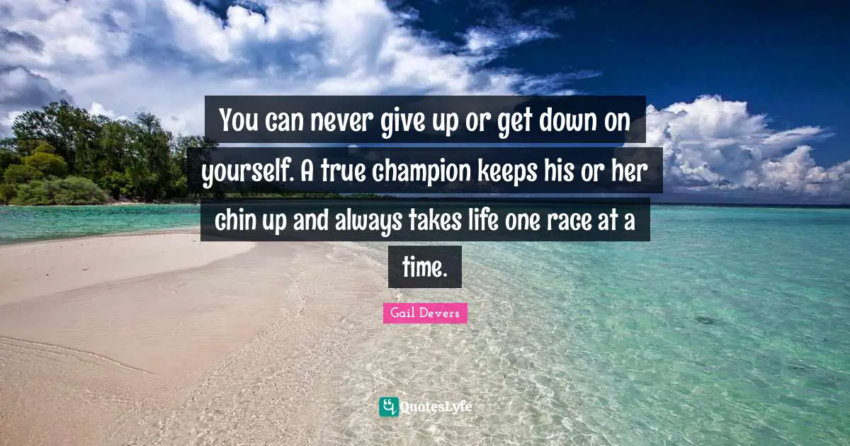 You can never give up or get down on yourself. A true champion keeps his or her chin up and always takes life one race at a time.